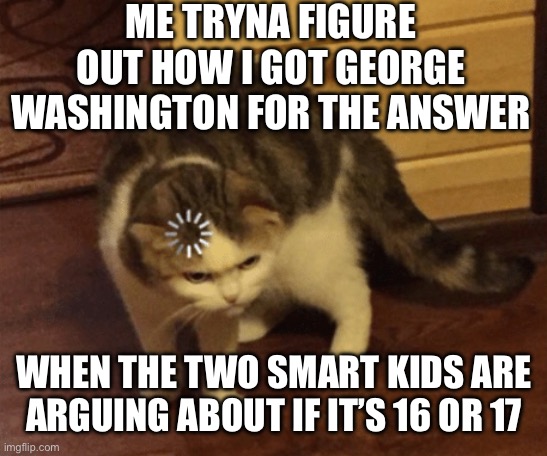 Lag Cat | ME TRYNA FIGURE OUT HOW I GOT GEORGE WASHINGTON FOR THE ANSWER; WHEN THE TWO SMART KIDS ARE ARGUING ABOUT IF IT’S 16 OR 17 | image tagged in lag cat | made w/ Imgflip meme maker