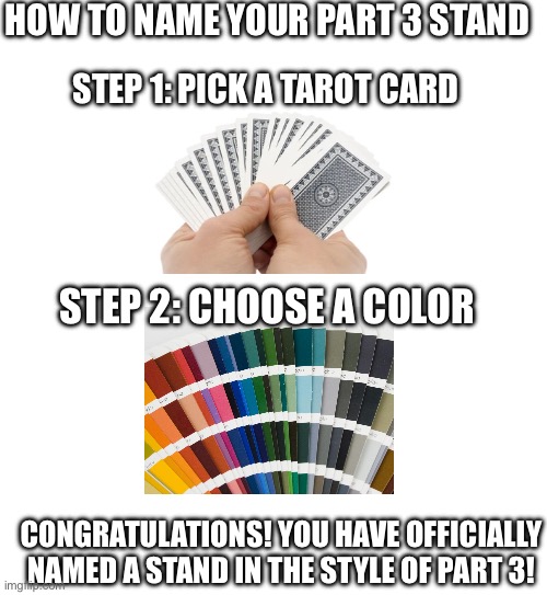 It’s that easy | HOW TO NAME YOUR PART 3 STAND; STEP 1: PICK A TAROT CARD; STEP 2: CHOOSE A COLOR; CONGRATULATIONS! YOU HAVE OFFICIALLY NAMED A STAND IN THE STYLE OF PART 3! | image tagged in jojo's bizarre adventure | made w/ Imgflip meme maker