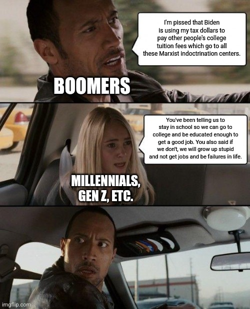 In a way, boomers are kind of to blame to younger people being in student debt | I'm pissed that Biden is using my tax dollars to pay other people's college tuition fees which go to all these Marxist indoctrination centers. BOOMERS; You've been telling us to stay in school so we can go to college and be educated enough to get a good job. You also said if we don't, we will grow up stupid and not get jobs and be failures in life. MILLENNIALS, GEN Z, ETC. | image tagged in memes,the rock driving,boomers,conservative hypocrisy,student loans,college | made w/ Imgflip meme maker