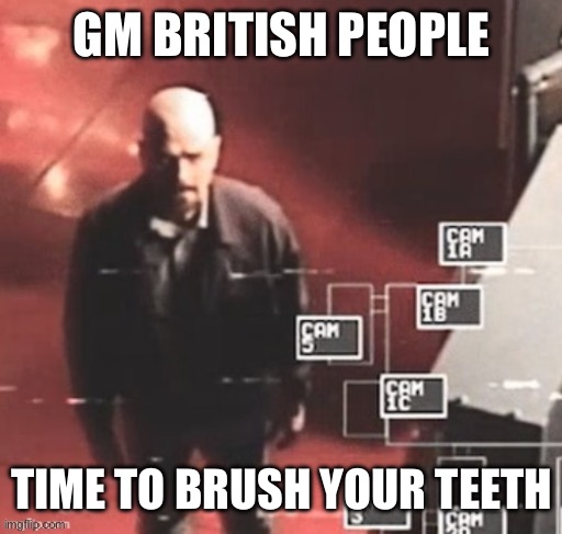 now | GM BRITISH PEOPLE; TIME TO BRUSH YOUR TEETH | image tagged in walt on cams | made w/ Imgflip meme maker