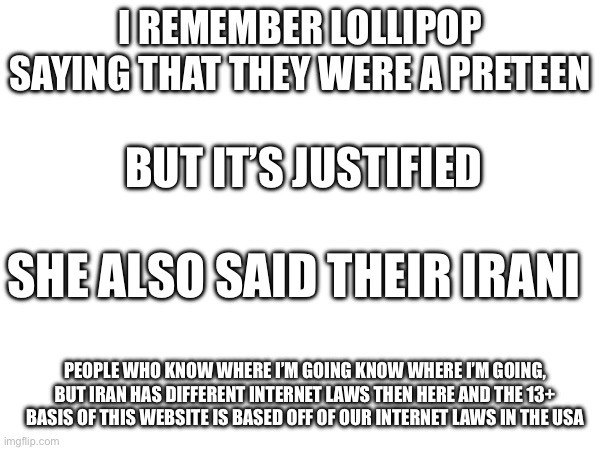 I REMEMBER LOLLIPOP SAYING THAT THEY WERE A PRETEEN; BUT IT’S JUSTIFIED; SHE ALSO SAID THEIR IRANI; PEOPLE WHO KNOW WHERE I’M GOING KNOW WHERE I’M GOING, BUT IRAN HAS DIFFERENT INTERNET LAWS THEN HERE AND THE 13+ BASIS OF THIS WEBSITE IS BASED OFF OF OUR INTERNET LAWS IN THE USA | made w/ Imgflip meme maker