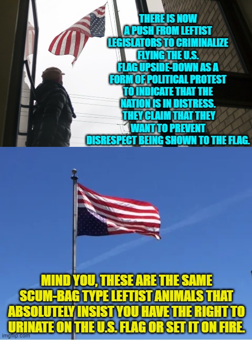Leftist generated irony is becoming radioactive. | THERE IS NOW A PUSH FROM LEFTIST LEGISLATORS TO CRIMINALIZE FLYING THE U.S. FLAG UPSIDE-DOWN AS A FORM OF POLITICAL PROTEST TO INDICATE THAT THE NATION IS IN DISTRESS.  THEY CLAIM THAT THEY WANT TO PREVENT DISRESPECT BEING SHOWN TO THE FLAG. MIND YOU, THESE ARE THE SAME SCUM-BAG TYPE LEFTIST ANIMALS THAT ABSOLUTELY INSIST YOU HAVE THE RIGHT TO URINATE ON THE U.S. FLAG OR SET IT ON FIRE. | image tagged in yep | made w/ Imgflip meme maker