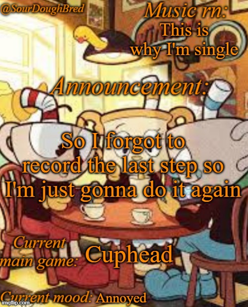 SourDoughBred's Cuphead temp | This is why I'm single; So I forgot to record the last step so I'm just gonna do it again; Cuphead; Annoyed | image tagged in sourdoughbred's cuphead temp | made w/ Imgflip meme maker