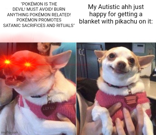 angry chihuahua happy chihuahua | "POKÉMON IS THE DEVIL! MUST AVOID! BURN ANYTHING POKÉMON RELATED! POKÉMON PROMOTES SATANIC SACRIFICES AND RITUALS"; My Autistic ahh just happy for getting a blanket with pikachu on it: | image tagged in angry chihuahua happy chihuahua,pokemon,christianity,autism,pikachu | made w/ Imgflip meme maker