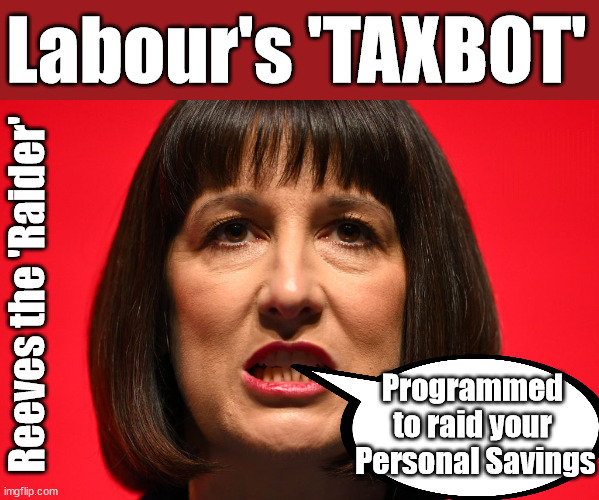 Reeves - Labour TAXBOT - a raid on Pensions and savings? | Labour's 'TAXBOT'; IF YOU HAVE PERSONAL SAVINGS; LABOURS TAX PROPOSALS WILL RESULT IN =; Labours new 'DEATH TAX'; RACHEL REEVES; SORRY KIDS !!! Who'll be paying Labours new; 'DEATH TAX' ? It won't be your dear departed; 12x Brand New; 12x new taxes Pensions & Inheritance? Starmer's coming after your pension? Lady Victoria Starmer; CORBYN EXPELLED; Labour pledge 'Urban centres' to help house 'Our Fair Share' of our new Migrant friends; New Home for our New Immigrant Friends !!! The only way to keep the illegal immigrants in the UK; CITIZENSHIP FOR ALL; ; Amnesty For all Illegals; Sir Keir Starmer MP; Muslim Votes Matter; Blood on Starmers hands? Burnham; Taxi for Rayner ? #RR4PM;100's more Tax collectors; Higher Taxes Under Labour; We're Coming for You; Labour pledges to clamp down on Tax Dodgers; Higher Taxes under Labour; Rachel Reeves Angela Rayner Bovvered? Higher Taxes under Labour; Risks of voting Labour; * EU Re entry? * Mass Immigration? * Build on Greenbelt? * Rayner as our PM? * Ulez 20 mph fines? * Higher taxes? * UK Flag change? * Muslim takeover? * End of Christianity? * Economic collapse? TRIPLE LOCK' Anneliese Dodds Rwanda plan Quid Pro Quo UK/EU Illegal Migrant Exchange deal; UK not taking its fair share, EU Exchange Deal = People Trafficking !!! Starmer to Betray Britain, #Burden Sharing #Quid Pro Quo #100,000; #Immigration #Starmerout #Labour #wearecorbyn #KeirStarmer #DianeAbbott #McDonnell #cultofcorbyn #labourisdead #labourracism #socialistsunday #nevervotelabour #socialistanyday #Antisemitism #Savile #SavileGate #Paedo #Worboys #GroomingGangs #Paedophile #IllegalImmigration #Immigrants #Invasion #Starmeriswrong #SirSoftie #SirSofty #Blair #Steroids AKA Keith ABBOTT BACK; Union Jack Flag in election campaign material; Concerns raised by Black, Asian and Minority ethnic BAMEgroup & activists; Capt U-Turn; Hunt down Tax Dodgers; Higher tax under Labour Sorry about the fatalities; Are you really going to trust Labour with your vote? Pension Triple Lock;; 'Our Fair Share'; Angela Rayner: We’ll build a generation (4x) of Milton Keynes-style new towns;; It's coming direct out of 'YOUR INHERITANCE'; It's coming direct out of 'YOUR INHERITANCE'; HOW DARE YOU HAVE PERSONAL SAVINGS; HIGHEST OVERALL TAX BURDON FOR 100 YRS; Rachel Reeves; I'M COMING FOR YOU; Reeves the 'Raider'; Programmed 
to raid your 
Personal Savings | image tagged in rachel reeves labour,illegal immigration,stop boats rwanda,labourisdead,labour tax raid,starmer tax raid | made w/ Imgflip meme maker