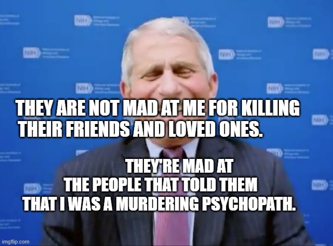 Fauci laughs at the suckers | THEY ARE NOT MAD AT ME FOR KILLING THEIR FRIENDS AND LOVED ONES. THEY'RE MAD AT THE PEOPLE THAT TOLD THEM THAT I WAS A MURDERING PSYCHOPATH. | image tagged in fauci laughs at the suckers | made w/ Imgflip meme maker