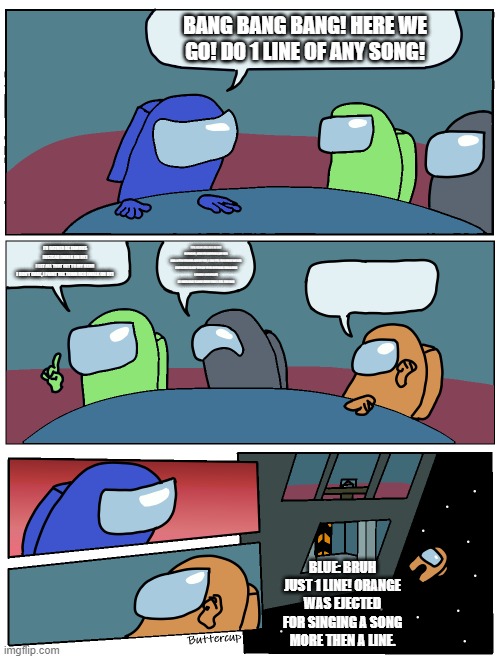 Among Us Meeting | BANG BANG BANG! HERE WE GO! DO 1 LINE OF ANY SONG! I'D RATHER BE FAMOUS INSTEAD (WALK ON BY)
I LET ALL THAT GET TO MY HEAD
I DON'T CARE, I PAINT THE TOWN RED (WALK ON BY); IT'S EIGHT O'CLOCK IN THE MORNING, NOW I'M ENTERING MY BED
HAD A FEW DREAMS ABOUT YOU, I CAN TELL YOU WHAT WE DID
I EXPECTED TO SEE YOU ON YOUR MORNING RUN AGAIN
I KNOW I SHOULDN'T BE WATCHING 'CAUSE EVERY TIME I FEEL THE PAIN; YEAH, YEAH-YEAH, YEAH, LET'S GET IT STARTED, LET ME SEE YOU MOVE YOUR BODY
I WANNA SEE YOU ON THE FLOOR
COME ON, BABY, GIVE ME SOME MORE (I-I)
YEAH, LET'S GET IT STARTED, LET ME SEE YOU MOVE YOUR BODY
I WANNA SEE YOU ON THE FLOOR
COME ON, BABY, GIVE ME SOME MORE

[POST-CHORUS]
I-I, I-I-I-I-I WANNA SEE YOU ON THE FLOOR
I-I, I-I-I-I-I WANNA SEE YOU ON THE FLOOR
I-I, I-I-I-I-I WANNA SEE YOU ON THE FLOOR
I-I, I-I-I-I-I WANNA SEE YOU ON THE FLOOR

[OUTRO]
I-I, I-I-I-I-I WANNA SEE YOU ON THE FLOOR
I-I, I-I-I-I-I WANNA SEE YOU ON THE FLOOR
I-I, I-I-I-I-I WANNA SEE YOU ON THE FLOOR
I-I, I-I-I-I-I WANNA SEE YOU ON THE FLOOR; BLUE: BRUH JUST 1 LINE! ORANGE WAS EJECTED FOR SINGING A SONG MORE THEN A LINE. | image tagged in among us meeting | made w/ Imgflip meme maker