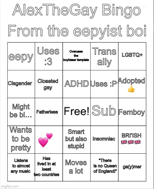Eepy | From the eepyist boi; AlexTheGay Bingo; Overuses the boykisser template; Uses :3; LGBTQ+; eepy; Trans ally; ADHD; Cisgender; Adopted 👍; Uses :P; Closeted gay; Sub; Might be bi…; Femboy; Fatherless; Wants to be pretty; 💕; BRI’ISH 🇬🇧🇬🇧🇬🇧; Insomniac; Smart but also stupid; Has lived in at least two countries; Listens to almost any music; Moves a lot; ga(y)mer; “There is no Queen of England!” | image tagged in blank bingo | made w/ Imgflip meme maker