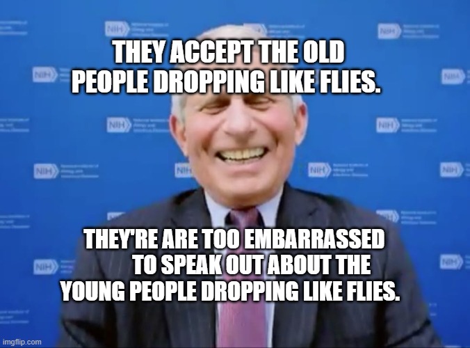 Fauci laughs at the suckers | THEY ACCEPT THE OLD PEOPLE DROPPING LIKE FLIES. THEY'RE ARE TOO EMBARRASSED         TO SPEAK OUT ABOUT THE YOUNG PEOPLE DROPPING LIKE FLIES. | image tagged in fauci laughs at the suckers | made w/ Imgflip meme maker