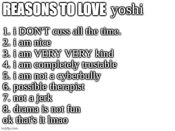Reasons to love | yoshi; 1. i DON'T cuss all the time.
2. i am nice
3. i am VERY VERY kind
4. i am completely trustable
5. i am not a cyberbully
6. possible therapist
7. not a jerk
8. drama is not fun

ok that's it lmao | image tagged in reasons to love | made w/ Imgflip meme maker