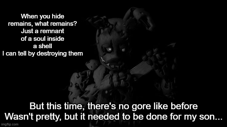 When you hide remains, what remains?
Just a remnant of a soul inside a shell
I can tell by destroying them; But this time, there's no gore like before
Wasn't pretty, but it needed to be done for my son... | made w/ Imgflip meme maker