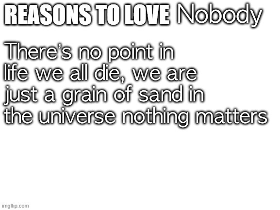 It’s true | Nobody; There’s no point in life we all die, we are just a grain of sand in the universe nothing matters | image tagged in reasons to love | made w/ Imgflip meme maker
