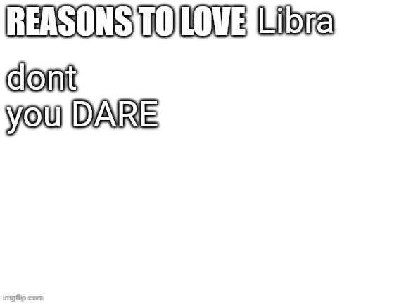 Reasons to love | Libra; dont you DARE | image tagged in reasons to love | made w/ Imgflip meme maker