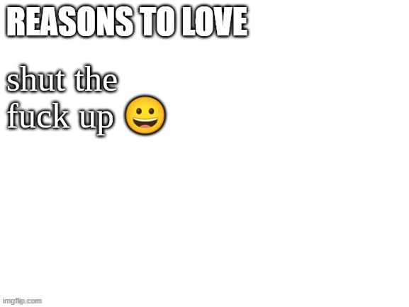 Reasons to love | shut the fuck up 😀 | image tagged in reasons to love | made w/ Imgflip meme maker