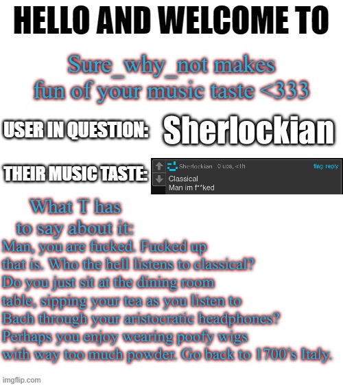 T makes fun of your music taste | Sherlockian; Man, you are fucked. Fucked up that is. Who the hell listens to classical? Do you just sit at the dining room table, sipping your tea as you listen to Bach through your aristocratic headphones? Perhaps you enjoy wearing poofy wigs with way too much powder. Go back to 1700’s Italy. | image tagged in t makes fun of your music taste | made w/ Imgflip meme maker