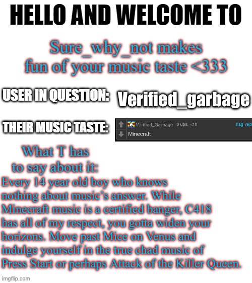 T makes fun of your music taste | Verified_garbage; Every 14 year old boy who knows nothing about music’s answer. While Minecraft music is a certified banger, C418 has all of my respect, you gotta widen your horizons. Move past Mice on Venus and indulge yourself in the true chad music of Press Start or perhaps Attack of the Killer Queen. | image tagged in t makes fun of your music taste | made w/ Imgflip meme maker