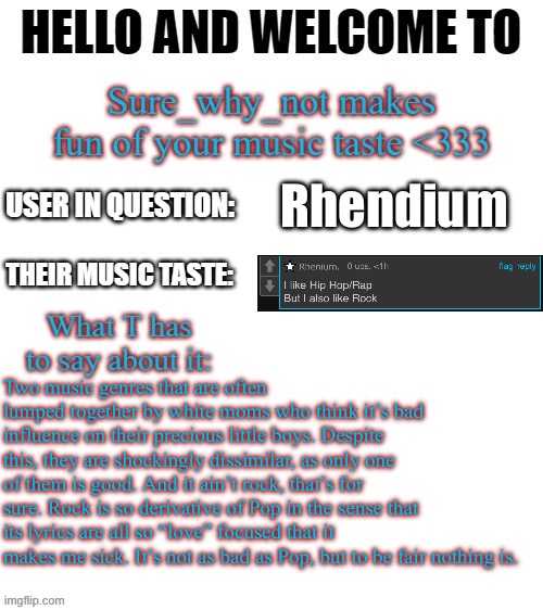 I can’t make fun of Hip-hop, that’s just correct. | Rhendium; Two music genres that are often lumped together by white moms who think it’s bad influence on their precious little boys. Despite this, they are shockingly dissimilar, as only one of them is good. And it ain’t rock, that’s for sure. Rock is so derivative of Pop in the sense that its lyrics are all so “love” focused that it makes me sick. It’s not as bad as Pop, but to be fair nothing is. | image tagged in t makes fun of your music taste | made w/ Imgflip meme maker