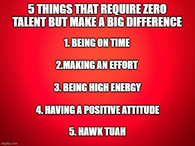 Hawk Tuah | 5 THINGS THAT REQUIRE ZERO TALENT BUT MAKE A BIG DIFFERENCE; 1. BEING ON TIME; 2.MAKING AN EFFORT; 3. BEING HIGH ENERGY; 4. HAVING A POSITIVE ATTITUDE; 5. HAWK TUAH | image tagged in red background | made w/ Imgflip meme maker