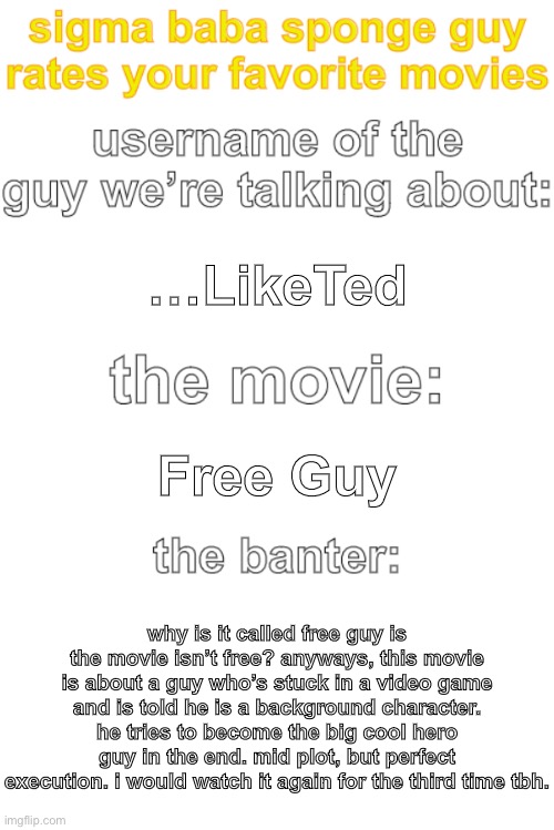 ima steal sure_why_not’s idea but turn it into movies to get POLITICAL :eagle: :eagle :americanflag: | …LikeTed; Free Guy; why is it called free guy is the movie isn’t free? anyways, this movie is about a guy who’s stuck in a video game and is told he is a background character. he tries to become the big cool hero guy in the end. mid plot, but perfect execution. i would watch it again for the third time tbh. | image tagged in ted rates movies | made w/ Imgflip meme maker