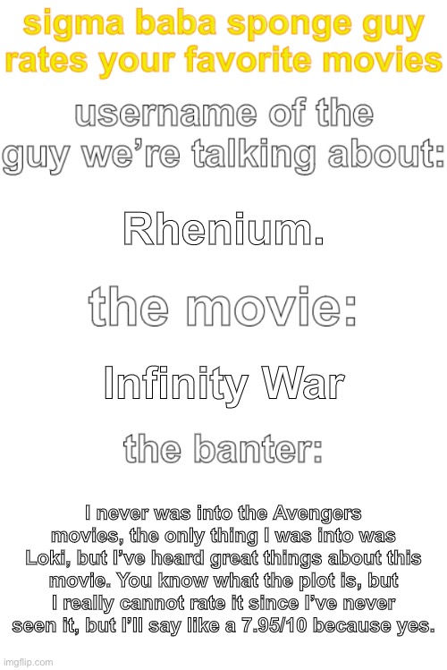 ted rates movies | Rhenium. Infinity War; I never was into the Avengers movies, the only thing I was into was Loki, but I’ve heard great things about this movie. You know what the plot is, but I really cannot rate it since I’ve never seen it, but I’ll say like a 7.95/10 because yes. | image tagged in ted rates movies | made w/ Imgflip meme maker