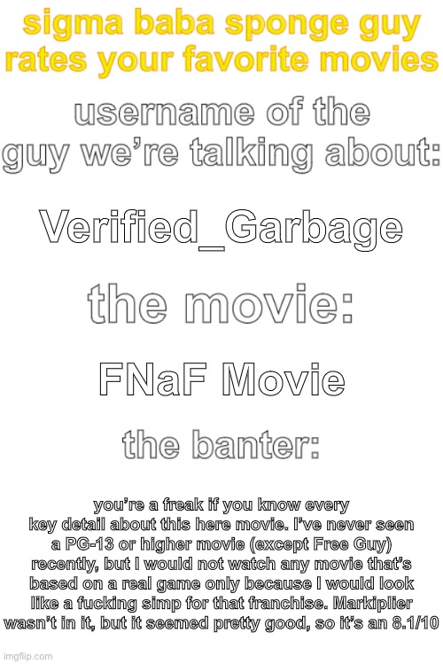 ted rates movies | Verified_Garbage; FNaF Movie; you’re a freak if you know every key detail about this here movie. I’ve never seen a PG-13 or higher movie (except Free Guy) recently, but I would not watch any movie that’s based on a real game only because I would look like a fucking simp for that franchise. Markiplier wasn’t in it, but it seemed pretty good, so it’s an 8.1/10 | image tagged in ted rates movies | made w/ Imgflip meme maker