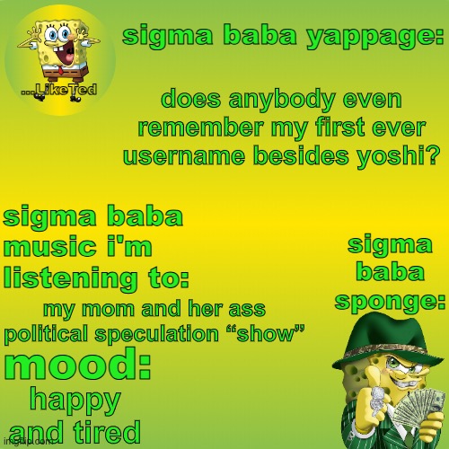 sigma baba sponge announcement v2 | does anybody even remember my first ever username besides yoshi? my mom and her ass political speculation “show”; happy and tired | image tagged in sigma baba sponge announcement v2 | made w/ Imgflip meme maker
