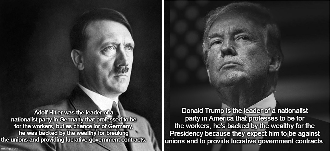 Hitler Trump Rich and Powerful Anti-Worker | Donald Trump is the leader of a nationalist party in America that professes to be for the workers, he's backed by the wealthy for the Presidency because they expect him to be against unions and to provide lucrative government contracts. Adolf Hitler was the leader of a nationalist party in Germany that professed to be for the workers, but as chancellor of Germany, he was backed by the wealthy for breaking the unions and providing lucrative government contracts. | image tagged in adolf hitler,donald trump,white nationalism,anti-worker,i hate donald trump,trump sucks | made w/ Imgflip meme maker