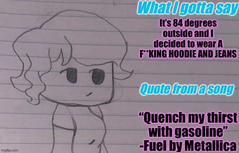 AutumnTheSpaceQueen’s Announcement Template V4 | It’s 84 degrees outside and I decided to wear A F**KING HOODIE AND JEANS; “Quench my thirst with gasoline”
-Fuel by Metallica | image tagged in autumnthespacequeen s announcement template v4 | made w/ Imgflip meme maker