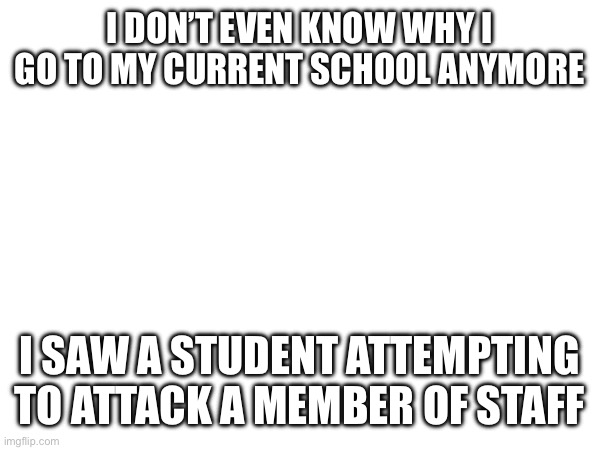 I DON’T EVEN KNOW WHY I GO TO MY CURRENT SCHOOL ANYMORE; I SAW A STUDENT ATTEMPTING TO ATTACK A MEMBER OF STAFF | made w/ Imgflip meme maker