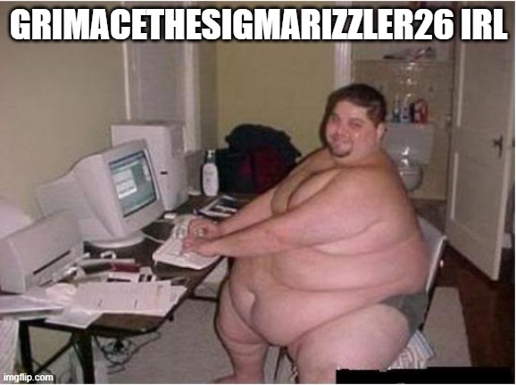 really fat guy on computer | GRIMACETHESIGMARIZZLER26 IRL | image tagged in really fat guy on computer | made w/ Imgflip meme maker