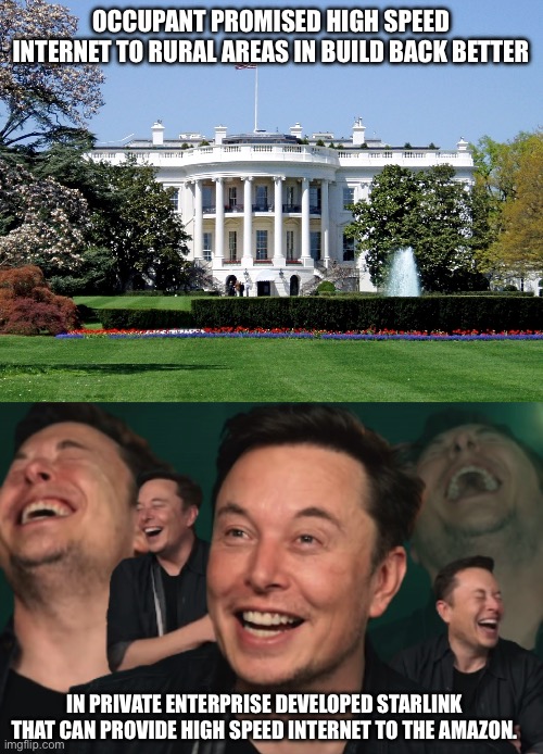 Private enterprise vs government planning | OCCUPANT PROMISED HIGH SPEED INTERNET TO RURAL AREAS IN BUILD BACK BETTER; IN PRIVATE ENTERPRISE DEVELOPED STARLINK THAT CAN PROVIDE HIGH SPEED INTERNET TO THE AMAZON. | image tagged in white house,elon musk laughing | made w/ Imgflip meme maker