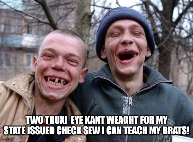 No teeth | TWO TRUX!  EYE KANT WEAGHT FOR MY STATE ISSUED CHECK SEW I CAN TEACH MY BRATS! | image tagged in no teeth | made w/ Imgflip meme maker