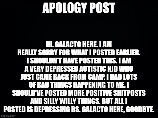 APOLOGY | APOLOGY POST; HI. GALACTO HERE. I AM REALLY SORRY FOR WHAT I POSTED EARLIER. I SHOULDN'T HAVE POSTED THIS. I AM A VERY DEPRESSED AUTISTIC KID WHO JUST CAME BACK FROM CAMP. I HAD LOTS OF BAD THINGS HAPPENING TO ME. I SHOULD'VE POSTED MORE POSITIVE SHITPOSTS AND SILLY WILLY THINGS. BUT ALL I POSTED IS DEPRESSING BS. GALACTO HERE, GOODBYE. | image tagged in black background | made w/ Imgflip meme maker