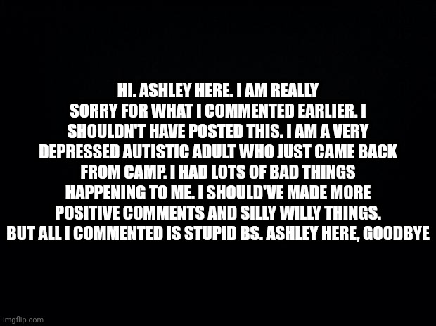let's all just revise the apology as if it was ours. | HI. ASHLEY HERE. I AM REALLY SORRY FOR WHAT I COMMENTED EARLIER. I SHOULDN'T HAVE POSTED THIS. I AM A VERY DEPRESSED AUTISTIC ADULT WHO JUST CAME BACK FROM CAMP. I HAD LOTS OF BAD THINGS HAPPENING TO ME. I SHOULD'VE MADE MORE POSITIVE COMMENTS AND SILLY WILLY THINGS. BUT ALL I COMMENTED IS STUPID BS. ASHLEY HERE, GOODBYE | image tagged in black background | made w/ Imgflip meme maker