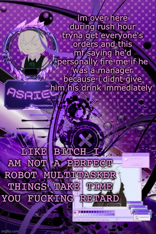 asriel's maximalist template | im over here during rush hour tryna get everyone's orders and this mf saying he'd personally fire me if he was a manager because i didnt give him his drink immediately; LIKE BITCH I AM NOT A PERFECT ROBOT MULTITASKER THINGS TAKE TIME YOU FUCKING RETARD | image tagged in asriel's maximalist template | made w/ Imgflip meme maker