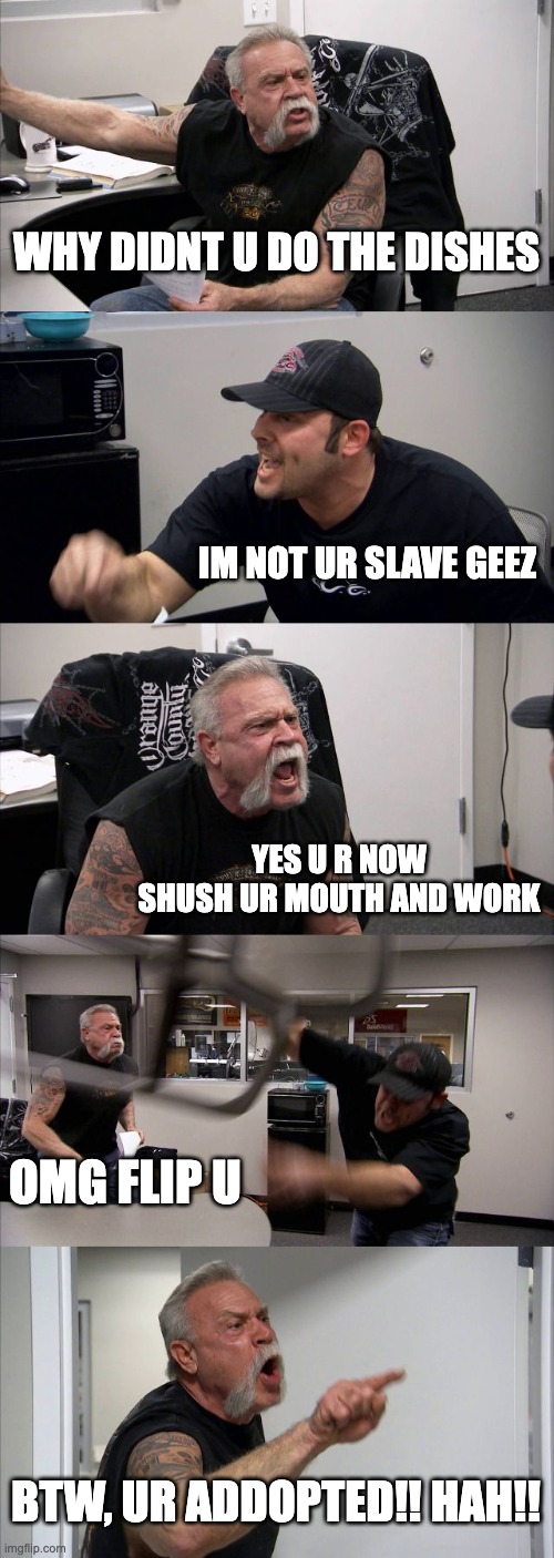 American Chopper Argument | WHY DIDNT U DO THE DISHES; IM NOT UR SLAVE GEEZ; YES U R NOW SHUSH UR MOUTH AND WORK; OMG FLIP U; BTW, UR ADDOPTED!! HAH!! | image tagged in memes,american chopper argument | made w/ Imgflip meme maker