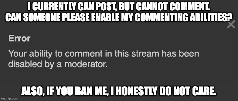 I CURRENTLY CAN POST, BUT CANNOT COMMENT. CAN SOMEONE PLEASE ENABLE MY COMMENTING ABILITIES? ALSO, IF YOU BAN ME, I HONESTLY DO NOT CARE. | made w/ Imgflip meme maker