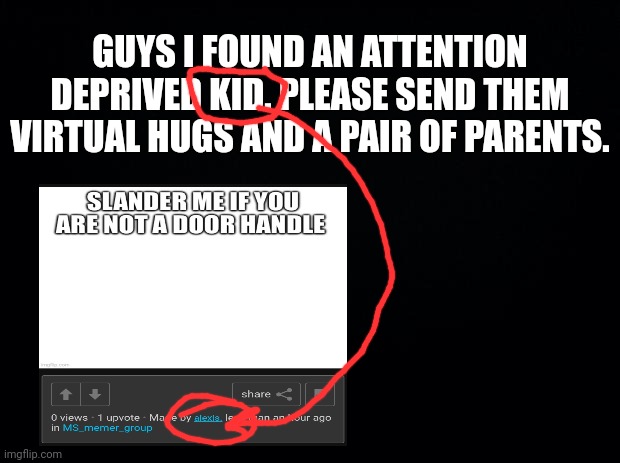 plz plz plz | GUYS I FOUND AN ATTENTION DEPRIVED KID. PLEASE SEND THEM VIRTUAL HUGS AND A PAIR OF PARENTS. | image tagged in black background | made w/ Imgflip meme maker