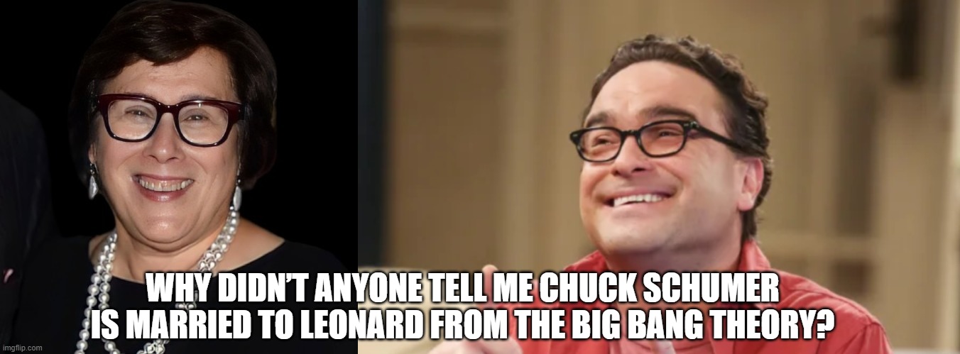 Why didn’t anyone tell me Chuck Schumer is married to Leonard from The Big Bang Theory? | WHY DIDN’T ANYONE TELL ME CHUCK SCHUMER IS MARRIED TO LEONARD FROM THE BIG BANG THEORY? | image tagged in chuck schumer,big bang theory | made w/ Imgflip meme maker