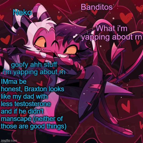 Neko and Banditos shared announcement | IMma be honest, Braxton looks like my dad with less testosterone and if he didn't manscape (neither of those are good things) | image tagged in neko and banditos shared temp | made w/ Imgflip meme maker