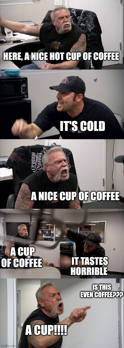 I cup of coffee | HERE, A NICE HOT CUP OF COFFEE; IT'S COLD; A NICE CUP OF COFFEE; A CUP OF COFFEE; IT TASTES HORRIBLE; IS THIS EVEN COFFEE??? A CUP!!!! | image tagged in memes,american chopper argument,coffee,coffee addict,jpfan102504 | made w/ Imgflip meme maker