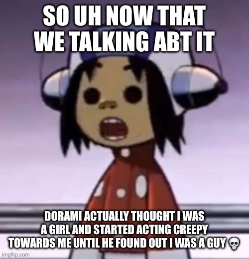 :O | SO UH NOW THAT WE TALKING ABT IT; DORAMI ACTUALLY THOUGHT I WAS A GIRL AND STARTED ACTING CREEPY TOWARDS ME UNTIL HE FOUND OUT I WAS A GUY 💀 | image tagged in o | made w/ Imgflip meme maker