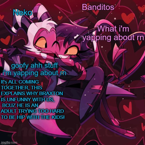 Neko and Banditos shared announcement | It's ALL COMING TOGETHER, THIS EXPLAINS WHY BRAXTON IS UNFUNNY WITH US,  BCUZ HE IS AN ADULT TRYING TOO HARD TO BE HIP WITH THE KIDS! | image tagged in neko and banditos shared temp | made w/ Imgflip meme maker