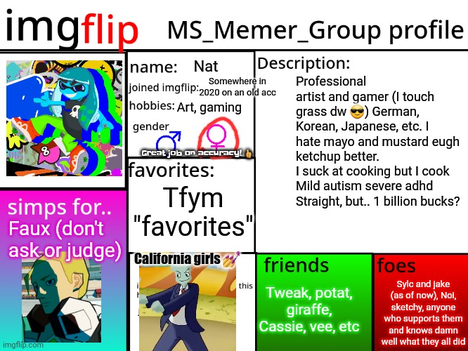 *insert welcome to tally hall lyrics cu, I'm too lazy to get them myself* | Nat; Somewhere in 2020 on an old acc; Professional artist and gamer (I touch grass dw 😎) German, Korean, Japanese, etc. I hate mayo and mustard eugh ketchup better.
I suck at cooking but I cook
Mild autism severe adhd
Straight, but.. 1 billion bucks? Art, gaming; Great job on accuracy! 👍; Tfym "favorites"; Faux (don't ask or judge); California girls 💅; Tweak, potat, giraffe, Cassie, vee, etc; Sylc and jake (as of now), Noi, sketchy, anyone who supports them and knows damn well what they all did | image tagged in msmg profile | made w/ Imgflip meme maker