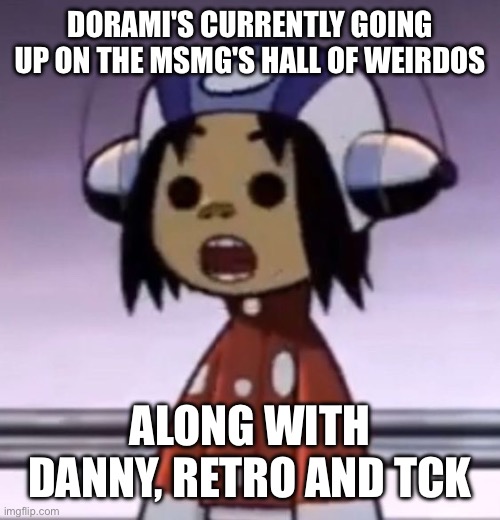 :O | DORAMI'S CURRENTLY GOING UP ON THE MSMG'S HALL OF WEIRDOS; ALONG WITH DANNY, RETRO AND TCK | image tagged in o | made w/ Imgflip meme maker
