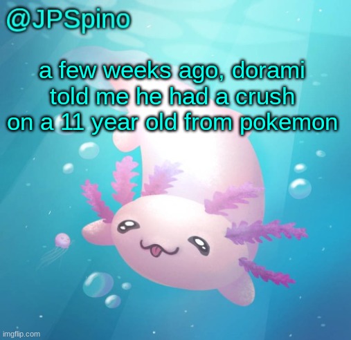 JPSpino's axolotl temp updated | a few weeks ago, dorami told me he had a crush on a 11 year old from pokemon | image tagged in jpspino's axolotl temp updated | made w/ Imgflip meme maker