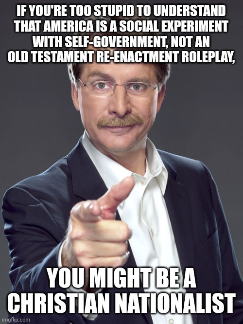 Religious faith is not a substitute for basic civics knowledge. | IF YOU'RE TOO STUPID TO UNDERSTAND
THAT AMERICA IS A SOCIAL EXPERIMENT
WITH SELF-GOVERNMENT, NOT AN
OLD TESTAMENT RE-ENACTMENT ROLEPLAY, YOU MIGHT BE A
CHRISTIAN NATIONALIST | image tagged in jeff foxworthy,white nationalism,scumbag christian,conservative logic,america,old testament | made w/ Imgflip meme maker