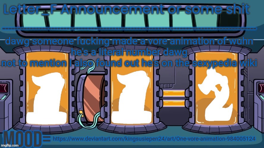 this is just vile | dawg someone fucking made a vore animation of wuhn
he's a literal number dawg
not to mention I also found out he's on the sexypedia wiki; https://www.deviantart.com/kingsusiepen24/art/One-vore-animation-984005124 | image tagged in letter_f announcement or some shit | made w/ Imgflip meme maker