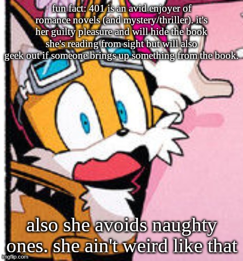 tails scared | fun fact: 401 is an avid enjoyer of romance novels (and mystery/thriller). it's her guilty pleasure and will hide the book she's reading from sight but will also geek out if someone brings up something from the book. also she avoids naughty ones. she ain't weird like that | image tagged in tails scared | made w/ Imgflip meme maker