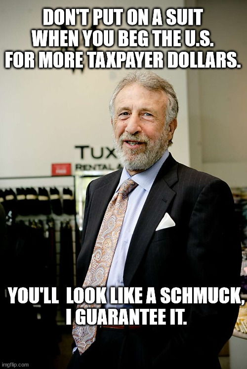 DON'T PUT ON A SUIT WHEN YOU BEG THE U.S. FOR MORE TAXPAYER DOLLARS. YOU'LL  LOOK LIKE A SCHMUCK,
I GUARANTEE IT. | made w/ Imgflip meme maker